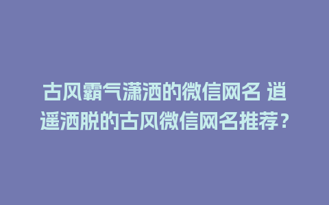 古风霸气潇洒的微信网名 逍遥洒脱的古风微信网名推荐？