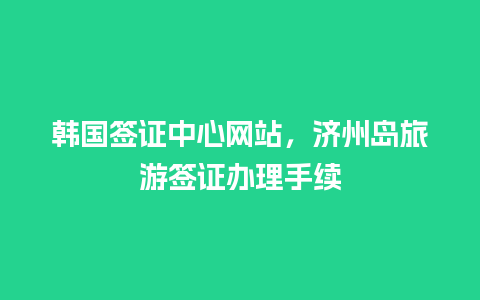 韩国签证中心网站，济州岛旅游签证办理手续