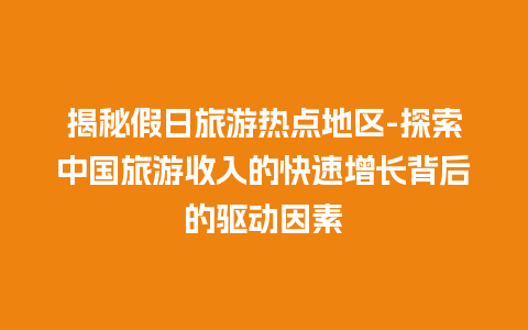 揭秘假日旅游热点地区-探索中国旅游收入的快速增长背后的驱动因素