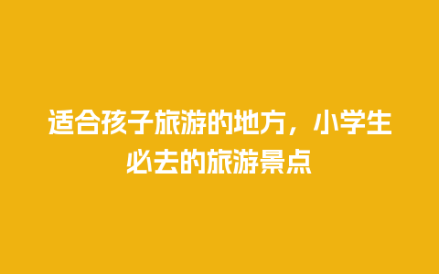 适合孩子旅游的地方，小学生必去的旅游景点