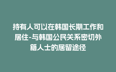 持有人可以在韩国长期工作和居住-与韩国公民关系密切外籍人士的居留途径