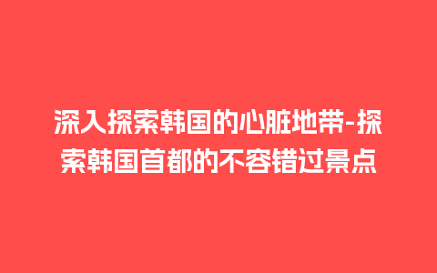 深入探索韩国的心脏地带-探索韩国首都的不容错过景点