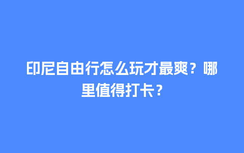 印尼自由行怎么玩才最爽？哪里值得打卡？