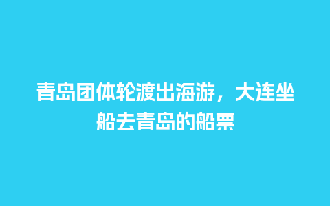 青岛团体轮渡出海游，大连坐船去青岛的船票