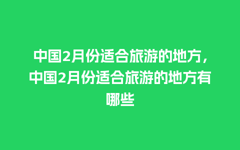 中国2月份适合旅游的地方，中国2月份适合旅游的地方有哪些