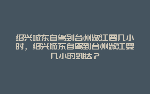 绍兴城东自驾到台州淑江要几小时，绍兴城东自驾到台州淑江要几小时到达？