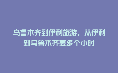 乌鲁木齐到伊利旅游，从伊利到乌鲁木齐要多个小时