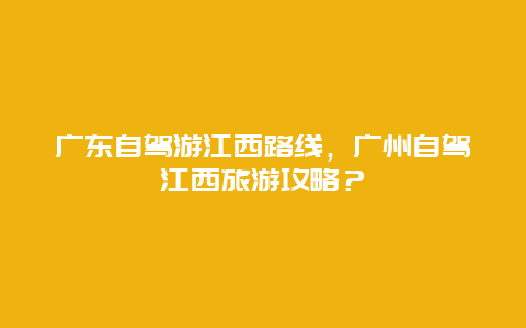 广东自驾游江西路线，广州自驾江西旅游攻略？