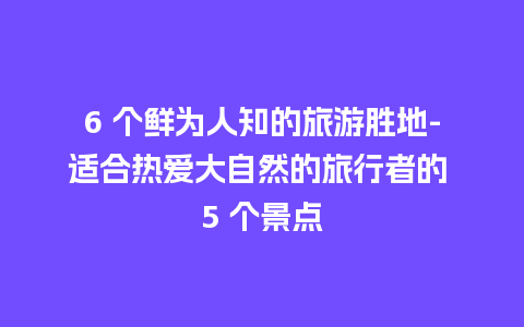 6 个鲜为人知的旅游胜地-适合热爱大自然的旅行者的 5 个景点