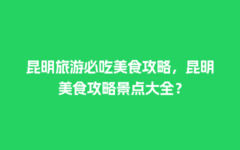 昆明旅游必吃美食攻略，昆明美食攻略景点大全？