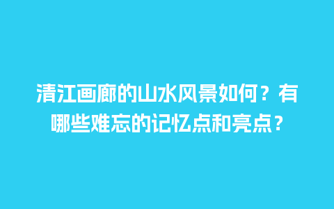 清江画廊的山水风景如何？有哪些难忘的记忆点和亮点？