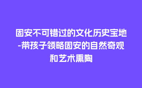 固安不可错过的文化历史宝地-带孩子领略固安的自然奇观和艺术熏陶