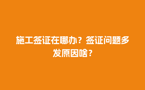 施工签证在哪办？签证问题多发原因啥？