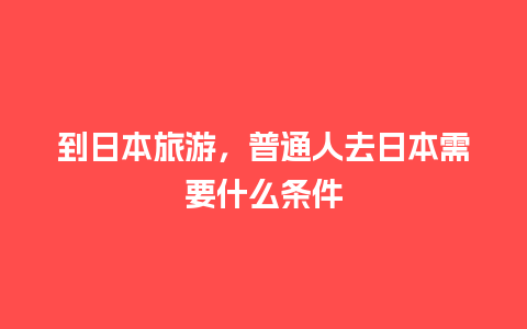 到日本旅游，普通人去日本需要什么条件