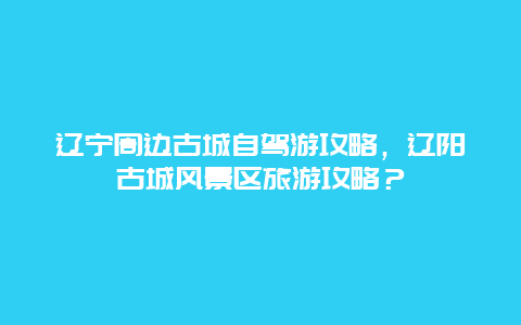 辽宁周边古城自驾游攻略，辽阳古城风景区旅游攻略？