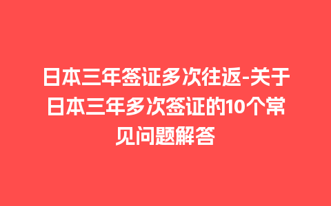 日本三年签证多次往返-关于日本三年多次签证的10个常见问题解答