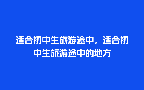 适合初中生旅游途中，适合初中生旅游途中的地方