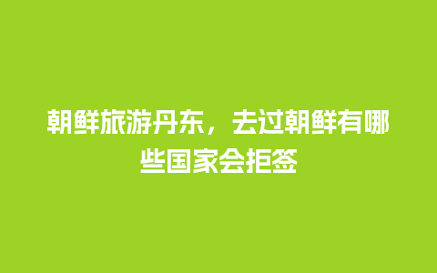 朝鲜旅游丹东，去过朝鲜有哪些国家会拒签