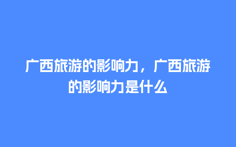 广西旅游的影响力，广西旅游的影响力是什么