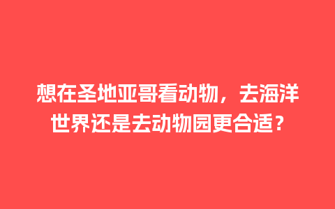 想在圣地亚哥看动物，去海洋世界还是去动物园更合适？