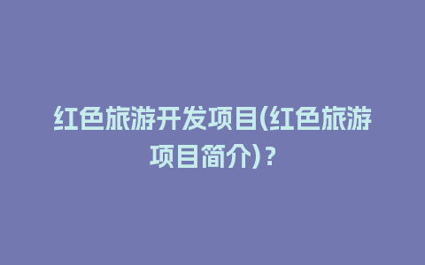 红色旅游开发项目(红色旅游项目简介)？