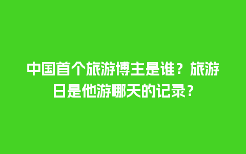 中国首个旅游博主是谁？旅游日是他游哪天的记录？