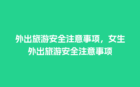 外出旅游安全注意事项，女生外出旅游安全注意事项