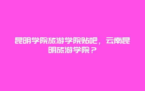 昆明学院旅游学院贴吧，云南昆明旅游学院？