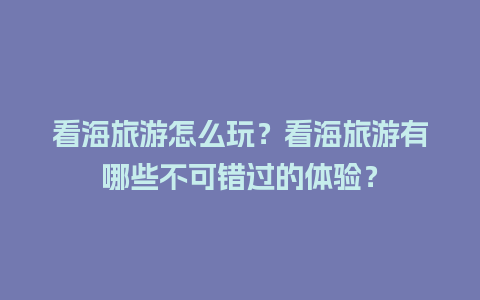 看海旅游怎么玩？看海旅游有哪些不可错过的体验？