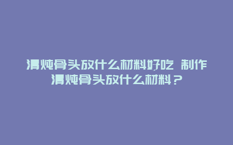 清炖骨头放什么材料好吃 制作清炖骨头放什么材料？