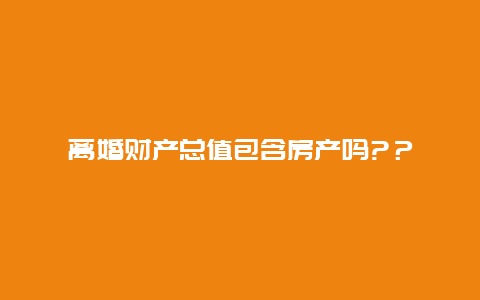 离婚财产总值包含房产吗?？