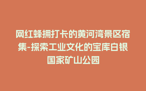 网红蜂拥打卡的黄河湾景区宿集-探索工业文化的宝库白银国家矿山公园