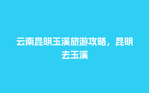 云南昆明玉溪旅游攻略，昆明去玉溪