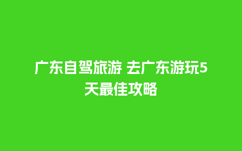 广东自驾旅游 去广东游玩5天最佳攻略