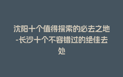 沈阳十个值得探索的必去之地-长沙十个不容错过的绝佳去处