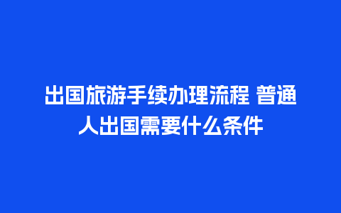 出国旅游手续办理流程 普通人出国需要什么条件