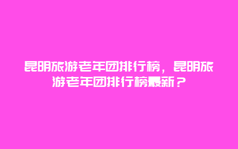 昆明旅游老年团排行榜，昆明旅游老年团排行榜最新？