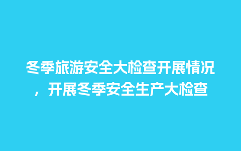 冬季旅游安全大检查开展情况，开展冬季安全生产大检查