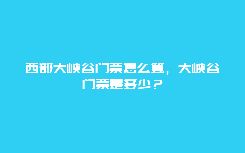 西部大峡谷门票怎么算，大峡谷门票是多少？