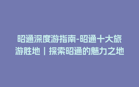 昭通深度游指南-昭通十大旅游胜地｜探索昭通的魅力之地