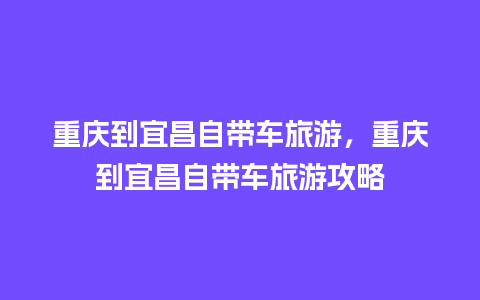 重庆到宜昌自带车旅游，重庆到宜昌自带车旅游攻略