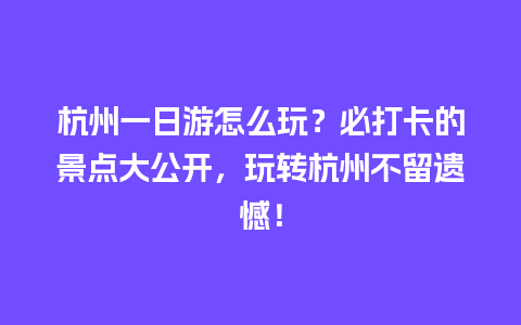 杭州一日游怎么玩？必打卡的景点大公开，玩转杭州不留遗憾！