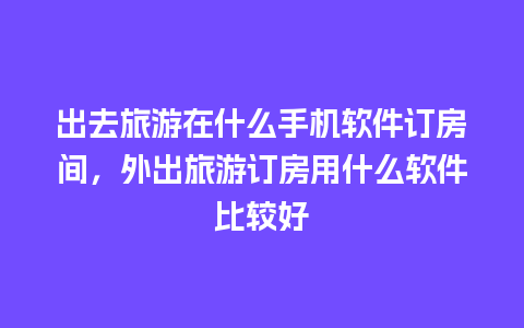 出去旅游在什么手机软件订房间，外出旅游订房用什么软件比较好