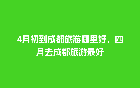 4月初到成都旅游哪里好，四月去成都旅游最好