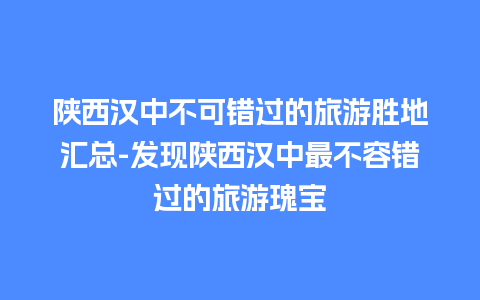 陕西汉中不可错过的旅游胜地汇总-发现陕西汉中最不容错过的旅游瑰宝