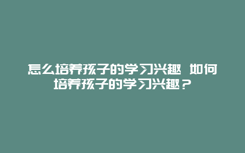 怎么培养孩子的学习兴趣 如何培养孩子的学习兴趣？