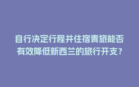 自行决定行程并住宿青旅能否有效降低新西兰的旅行开支？