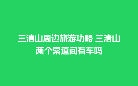 三清山周边旅游功略 三清山两个索道间有车吗