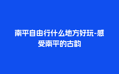 南平自由行什么地方好玩-感受南平的古韵