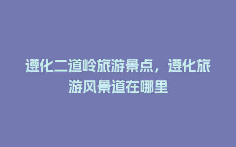 遵化二道岭旅游景点，遵化旅游风景道在哪里